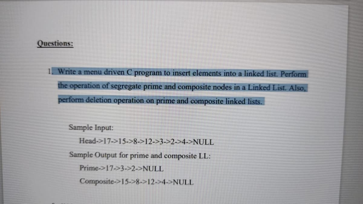 Questions:
1. Write a menu driven C program to insert elements into a linked list. Perform
the operation of segregate prime and composite nodes in a Linked List. Also,
perform deletion operation on prime and composite linked lists.
Sample Input:
Head->17->15->8->12->3->2->4->NULL
Sample Output for prime and composite LL:
Prime->17->3->2->NULL
Composite->15->8->12->4->NULL
