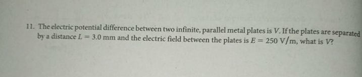 11. The electric potential difference between two infinite, parallel metal plates is V. If the plates are separated
by a distance L
3.0 mm and the electric field between the plates is E = 250 V/m, what is V?
%3D
