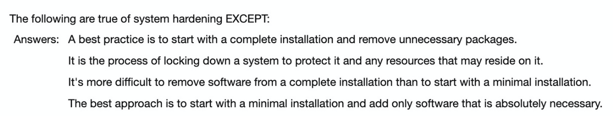 The following are true of system hardening EXCEPT:
Answers: A best practice is to start with a complete installation and remove unnecessary packages.
It is the process of locking down a system to protect it and any resources that may reside on it.
It's more difficult to remove software from a complete installation than to start with a minimal installation.
The best approach is to start with a minimal installation and add only software that is absolutely necessary.
