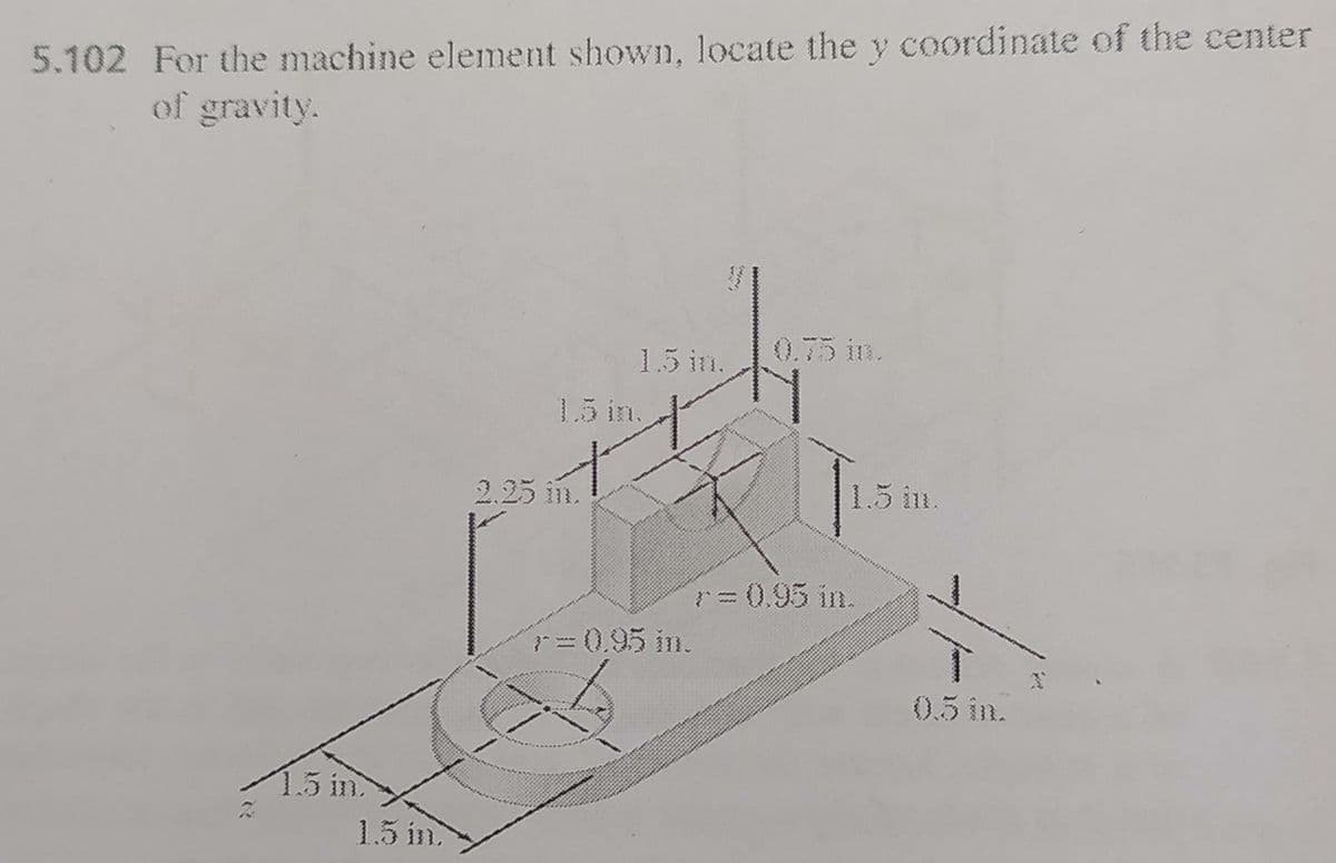 5.102 For the machine element shown, locate the coordinate of the center
of gravity.
1.5 in.
0.75 in.
1.5 in.
2.25 in.
1.5 im.
r=0.95 in.
7=0.95 in.
0.5 in.
1.5 in
1.5 in
