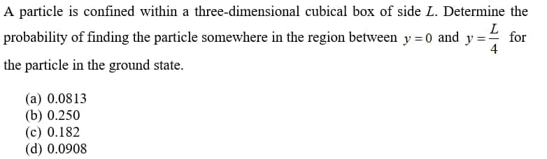 A particle is confined within a three-dimensional cubical box of side L. Determine the
L
probability of finding the particle somewhere in the region between y = 0 and y =-
for
4
the particle in the ground state.
(a) 0.0813
(b) 0.250
(c) 0.182
(d) 0.0908
