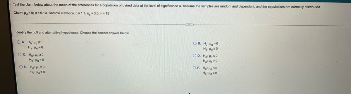 Test the claim below about the mean of the differences for a population of paired data at the level of significance a. Assume the samples are random and dependent, and the populations are normally distributed.
Claim: H. <0; a = 0.10. Sample statistics: d= 1.7, S, = 3.6, n= 15
Identify the null and alternative hypotheses. Choose the correct answer below.
O A. Ho: Ha #0
Ha: H =0
O B. Ho: Ha>0
Ha: Ha s0
OC. Ho: Ha 20
O D. Ho: Hg s0
H: Hg >0
O E. Ho: Ha =0
OF. Ho: Hg <O
Ha: Hg 20
