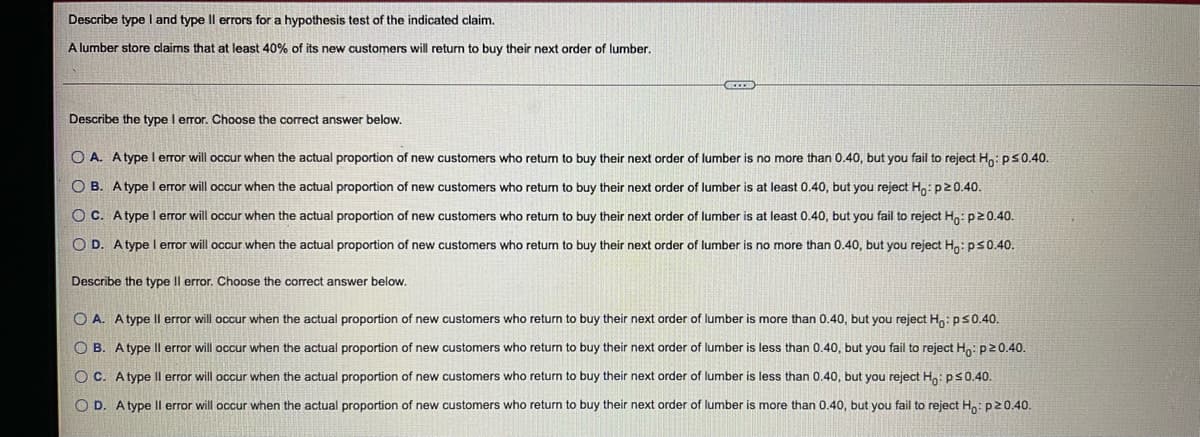 Describe type I and type Il errors for a hypothesis test of the indicated claim,
A lumber store claims that at least 40% of its new customers will return to buy their next order of lumber.
Describe the type I error. Choose the correct answer below.
O A. Atype l error will occur when the actual proportion of new customers who retun to buy their next order of lumber is no more than 0.40, but you fail to reject Ho: ps0.40.
O B. Atype I error will occur when the actual proportion of new customers who retum to buy their next order of lumber is at least 0.40, but you reject H,:p20.40.
O C. Atype l error will occur when the actual proportion of new customers who retum to buy their next order of lumber is at least 0.40, but you fail to reject Hn: p20.40.
O D. Atype l error will occur when the actual proportion of new customers who return to buy their next order of lumber is no more than 0.40, but you reject Ho: ps0.40.
Describe the type Il error. Choose the correct answer below.
O A. Atype Il error will occur when the actual proportion of new customers who return to buy their next order of lumber is more than 0.40, but you reject H: ps0.40.
O B. Atype Il error will occur when the actual proportion of new customers who return to buy their next order of lumber is less than 0.40, but you fail to reject H: p20.40.
O C. Atype Il error will occur when the actual proportion of new customers who return to buy their next order of lumber is less than 0.40, but you reject H: ps0.40.
O D. A type Il error will occur when the actual proportion of new customers who return to buy their next order of lumber is more than 0.40, but you fail to reject H: p20.40.
