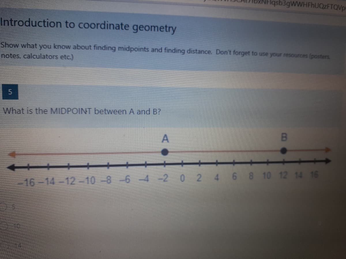 Hasb3gWWHFhUOzFTQVps
Introduction to coordinate geometry
Show what you know about finding midpoints and finding distance. Don't forget to use your resources (posters
notes, calculators etc.)
What is the MIDPOINT between A and B?
B
++
-16-14-12-10-8-6 -4 -2 0 2 4 6 8 10 12 14 16
