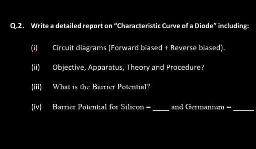 Q.2. Write a detailed report on "Characteristic Curve of a Diode" including:
(i)
Circuit diagrams (Forward biased + Reverse biased).
(ii)
Objective, Apparatus, Theory and Procedure?
(ii) What is the Barrier Potential?
(iv) Barrier Potential for Silicon =
and Germanium=
