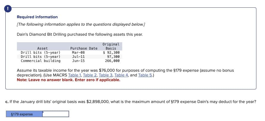 !
Required information
[The following information applies to the questions displayed below.]
Dain's Diamond Bit Drilling purchased the following assets this year.
Asset
Purchase Date
Drill bits (5-year)
Mar-08
Original
Basis
$ 92,300
Drill bits (5-year)
Jul-11
Commercial building
Jun-15
97,300
266,000
Assume its taxable income for the year was $76,000 for purposes of computing the §179 expense (assume no bonus
depreciation). (Use MACRS Table 1, Table 2, Table 3, Table 4, and Table 5.)
Note: Leave no answer blank. Enter zero if applicable.
c. If the January drill bits' original basis was $2,898,000, what is the maximum amount of $179 expense Dain's may deduct for the year?
$179 expense