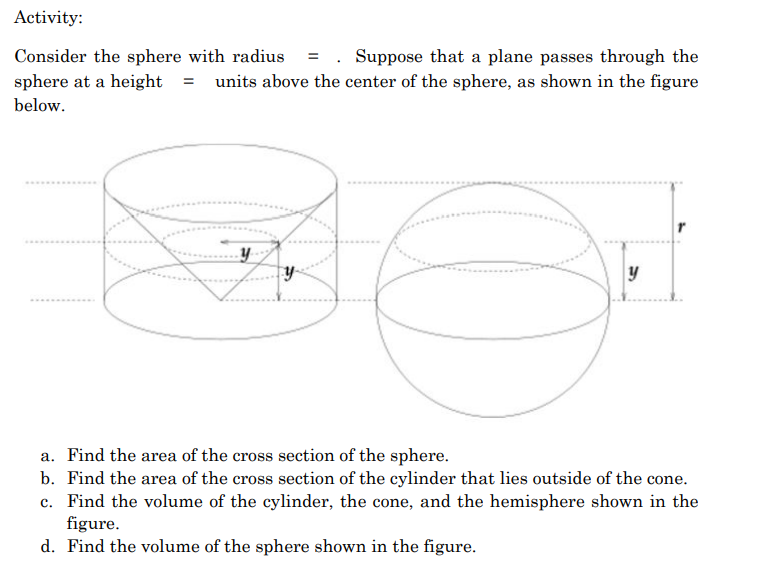 Activity:
Consider the sphere with radius = . Suppose that a plane passes through the
sphere at a height = units above the center of the sphere, as shown in the figure
below.
y
a. Find the area of the cross section of the sphere.
b. Find the area of the cross section of the cylinder that lies outside of the cone.
c. Find the volume of the cylinder, the cone, and the hemisphere shown in the
figure.
d. Find the volume of the sphere shown in the figure.

