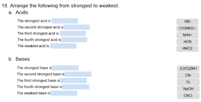 18. Arrange the following from strongest to weakest.
a. Acids
The strongest acid is
The second strongest acid is
The third strongest acid is
The fourth strongest acid is
The weakest acid is
b. Bases
HBr
CH3NH2+
NH4+
HCN
HNO2
The strongest base is
The second strongest base is
(CH3)2NH
CN-
The third strongest base is
The fourth strongest base is
The weakest base is
CI-
NaOH
CNO-