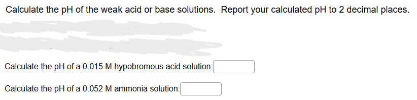 Calculate the pH of the weak acid or base solutions. Report your calculated pH to 2 decimal places.
Calculate the pH of a 0.015 M hypobromous acid solution:
Calculate the pH of a 0.052 M ammonia solution: