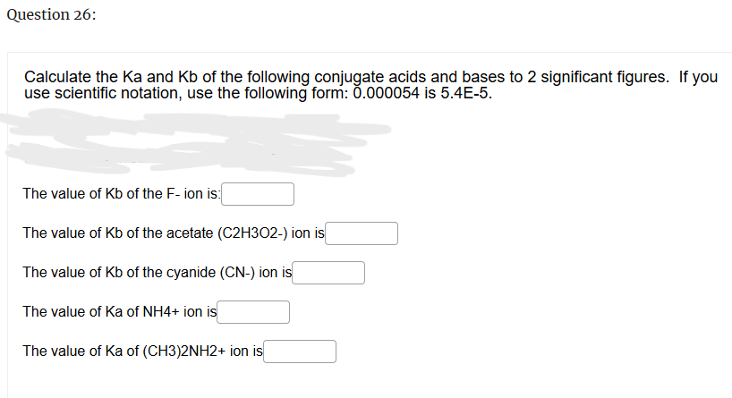 Question 26:
Calculate the Ka and Kb of the following conjugate acids and bases to 2 significant figures. If you
use scientific notation, use the following form: 0.000054 is 5.4E-5.
The value of Kb of the F-ion is:
The value of Kb of the acetate (C2H302-) ion is
The value of Kb of the cyanide (CN-) ion is
The value of Ka of NH4+ ion is
The value of Ka of (CH3)2NH2+ ion is