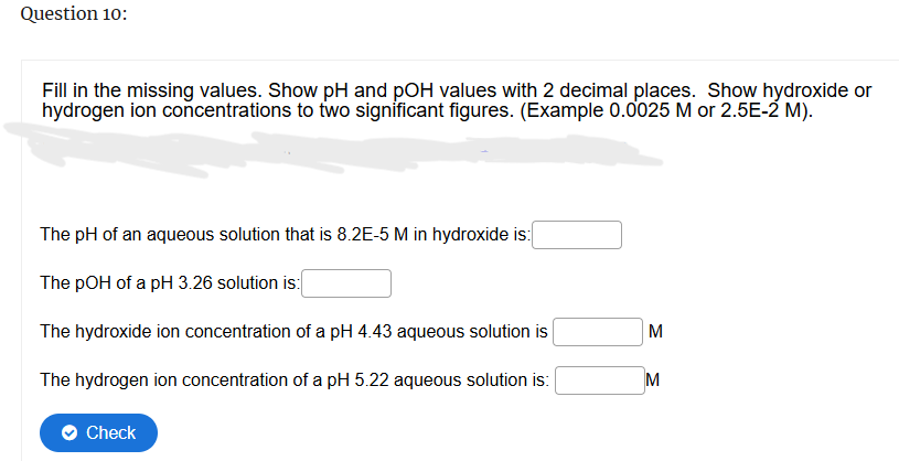 Question 10:
Fill in the missing values. Show pH and pOH values with 2 decimal places. Show hydroxide or
hydrogen ion concentrations to two significant figures. (Example 0.0025 M or 2.5E-2 M).
The pH of an aqueous solution that is 8.2E-5 M in hydroxide is:
The pOH of a pH 3.26 solution is:
The hydroxide ion concentration of a pH 4.43 aqueous solution is
The hydrogen ion concentration of a pH 5.22 aqueous solution is:
Check
Σ
M