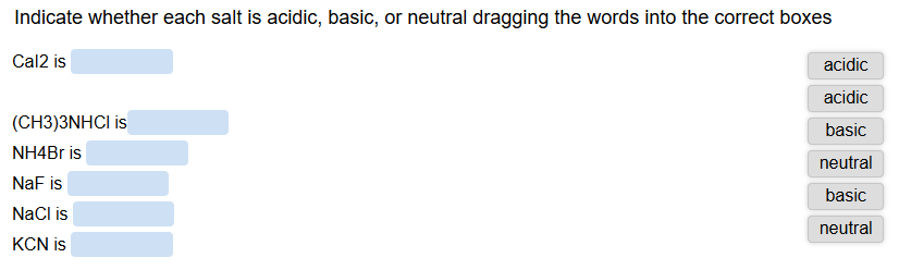 Indicate whether each salt is acidic, basic, or neutral dragging the words into the correct boxes
Cal2 is
(CH3)3NHCI is
NH4Br is
NaF is
NaCl is
KCN is
acidic
acidic
basic
neutral
basic
neutral