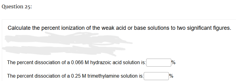 Question 25:
Calculate the percent ionization of the weak acid or base solutions to two significant figures.
The percent dissociation of a 0.066 M hydrazoic acid solution is:
The percent dissociation of a 0.25 M trimethylamine solution is:
do
%
%