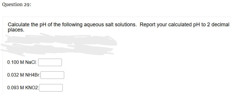 Question 29:
Calculate the pH of the following aqueous salt solutions. Report your calculated pH to 2 decimal
places.
0.100 M NaCl:
0.032 M NH4Br:
0.093 M KNO2: