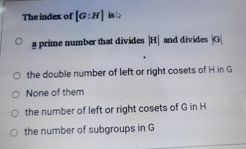 The index of [G:H is
a prime number that divides H and divides G
O the double number of left or right cosets of H in G
O None of them
O the number of left or right cosets of G in H
O the number of subgroups in G
