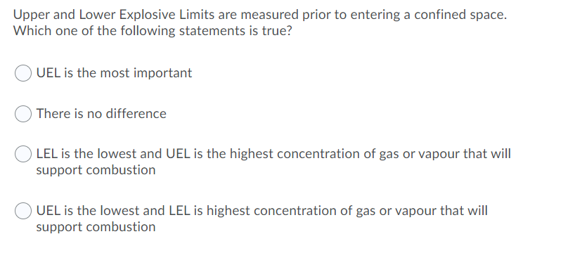 Upper and Lower Explosive Limits are measured prior to entering a confined space.
Which one of the following statements is true?
UEL is the most important
There is no difference
O LEL is the lowest and UEL is the highest concentration of gas or vapour that will
support combustion
UEL is the lowest and LEL is highest concentration of gas or vapour that will
support combustion
