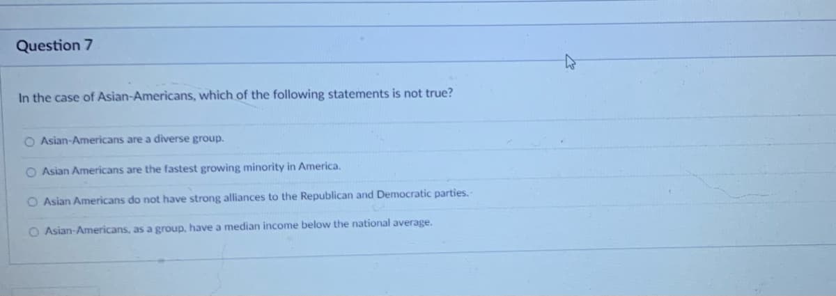 Question 7
In the case of Asian-Americans, which of the following statements is not true?
O Asian-Americans are a diverse group.
O Asian Americans are the fastest growing minority in America.
O Asian Americans do not have strong alliances to the Republican and Democratic parties.
O Asian-Americans, as a group, have a median income below the national average.
