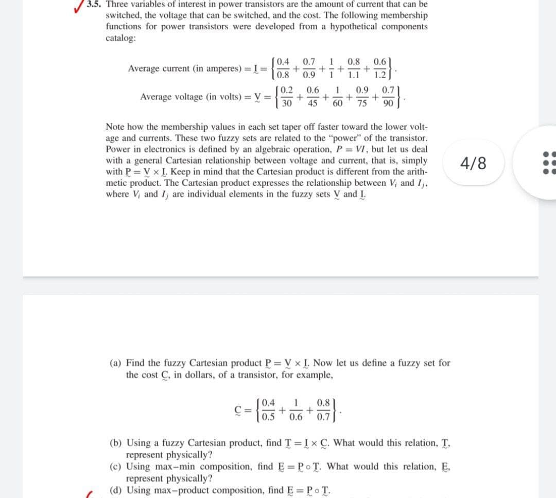 3.5. Three variables of interest in power transistors are the amount of current that can be
switched, the voltage that can be switched, and the cost. The following membership
functions for power transistors were developed from a hypothetical components
catalog:
0.4
0.7
1
0.8
0.6
Average current (in amperes) =I =
0.8
0.9
1.1
1.2
(0.2
0.6
1
0.9
0.7
Average voltage (in volts) = V =
30
45
60
75
90
Note how the membership values in each set taper off faster toward the lower volt-
age and currents. These two fuzzy sets are related to the "power" of the transistor.
Power in electronics is defined by an algebraic operation, P = VI, but let us deal
with a general Cartesian relationship between voltage and current, that is, simply
with P = V x I. Keep in mind that the Cartesian product is different from the arith-
metic product. The Cartesian product expresses the relationship between V; and Ij,
where V; and Ij are individual elements in the fuzzy sets V and I.
4/8
(a) Find the fuzzy Cartesian product P = V x I. Now let us define a fuzzy set for
the cost C, in dollars, of a transistor, for example,
0.4
1
0.8
C =
0.5
0.6
0.7
(b) Using a fuzzy Cartesian product, find T I x C. What would this relation, T.
represent physically?
(c) Using max-min composition, find E= PoT. What would this relation, E,
represent physically?
(d) Using max-product composition, find E Po T.
