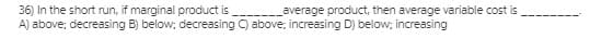 36) In the short run, if marginal product is
A) above; decreasing B) below; decreasing C) above; increasing D) below; increasing
average product, then average variable cost is
