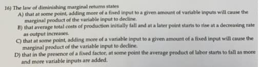 16) The law of diminishing marginal returns states
A) that at some point, adding more of a fixed input to a given amount of variable inputs will cause the
marginal product of the variable input to decline.
B) that average total costs of production initially fall and at a later point starts to rise at a decreasing rate
as output increases.
C) that at some point, adding more of a variable input to a given amount of a fixed input will cause the
marginal product of the variable input to decline.
D) that in the presence of a fixed factor, at some point the average product of labor starts to fall as more
and more variable inputs are added.
