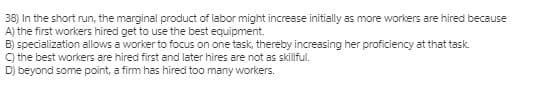 38) In the short run, the marginal product of labor might increase initially as more workers are hired because
A) the first workers hired get to use the best equipment.
B) specialization allows a worker to focus on one task, thereby increasing her proficiency at that task.
C) the best workers are hired first and later hires are not as skillful.
D) beyond some point, a firm has hired too many workers.
