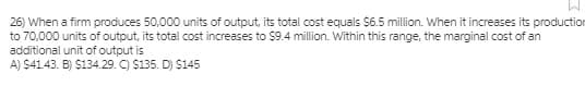 26) When a firm produces 50,000 units of output, its total cost equals $6.5 million. When it increases its production
to 70,000 units of output, its total cost increases to $9.4 million. Within this range, the marginal cost of an
additional unit of output is
A) $41.43. B) $134.29. C) $135. D) S145
