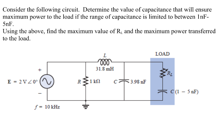 Consider the following circuit. Determine the value of capacitance that will ensure
maximum power to the load if the range of capacitance is limited to between InF-
5nF.
Using the above, find the maximum value of R, and the maximum power transferred
to the load.
L
LOAD
ll
31.8 mH
RL
E = 2VZ0°
R1 kN
3.98 nF
C(1 – 5 nF)
ƒ = 10 kHz
