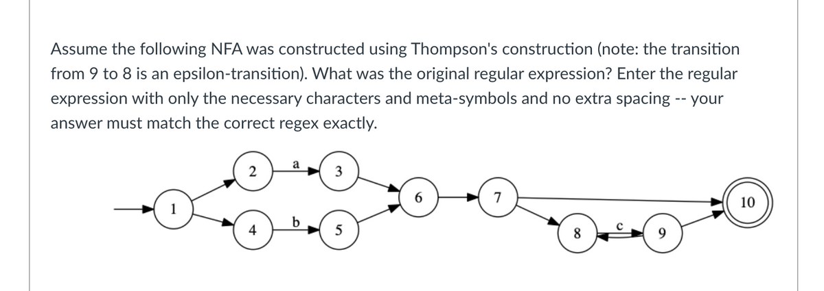 Assume the following NFA was constructed using Thompson's construction (note: the transition
from 9 to 8 is an epsilon-transition). What was the original regular expression? Enter the regular
expression with only the necessary characters and meta-symbols and no extra spacing -- your
answer must match the correct regex exactly.
2
4
a
3
5
7
8
10