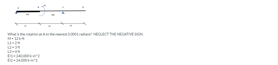 E11
M
L2
ΕΙΣ
D
What is the rotation at A to the nearest 0.0001 radians? NEGLECT THE NEGATIVE SIGN.
M-12 k-ft
L1-2 ft
L2-3 ft
L3-4 ft
El1-240,000 k-in^2
El2 - 24,000 k-in^2