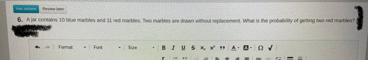 Has answer
Review later
6. Ajar contains 10 blue marbles and 11 red marbles. Two marbles are drawn without replacement. What is the probability of getting two red marbles?
Format
Font
Size
BIUSX, x A A-
T.
三D
