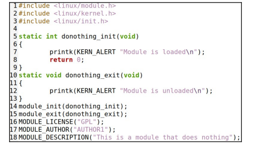 1#include <linux/module.h>
2 #include <linux/kernel.h>
3 #include <linux/init.h>
4
5 static int donothing_init(void)
6 {
7
8
9}
10 static
11 (
12
13}
14
printk (KERN_ALERT "Module is loaded\n");
return 0;
void donothing_exit (void)
printk(KERN ALERT "Module is unloaded\n");
module_init(donothing_init);
15 module_exit (donothing_exit);
16 MODULE LICENSE ("GPL");
17 MODULE AUTHOR("AUTHOR1");
18 MODULE_DESCRIPTION("This is a module that does nothing");