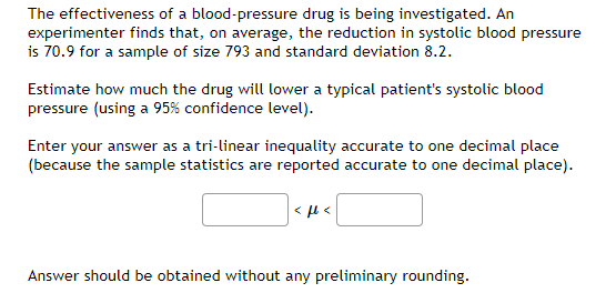 The effectiveness of a blood-pressure drug is being investigated. An
experimenter finds that, on average, the reduction in systolic blood pressure
is 70.9 for a sample of size 793 and standard deviation 8.2.
Estimate how much the drug will lower a typical patient's systolic blood
pressure (using a 95% confidence level).
Enter your answer as a tri-linear inequality accurate to one decimal place
(because the sample statistics are reported accurate to one decimal place).
< u <
Answer should be obtained without any preliminary rounding.
