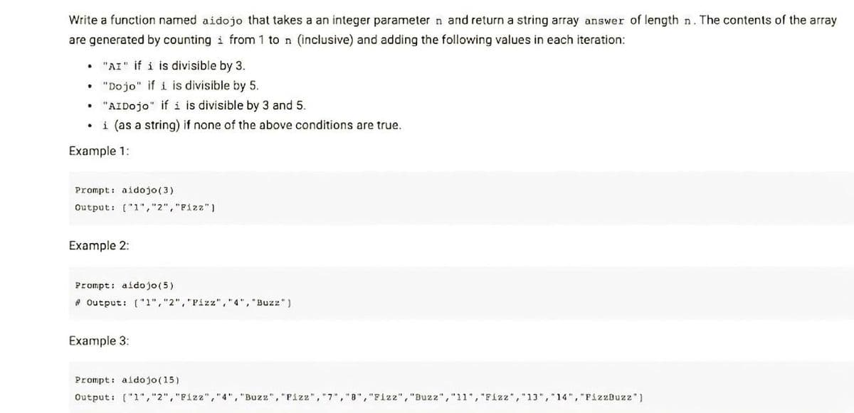 Write a function named aidojo that takes a an integer parameter n and return a string array answer of length n. The contents of the array
are generated by counting i from 1 to n (inclusive) and adding the following values in each iteration:
• "AI" if i is divisible by 3.
"Dojo" if i is divisible by 5.
"AIDojo" if i is divisible by 3 and 5.
i (as a string) if none of the above conditions are true.
Example 1:
Prompt: aidojo(3)
Output: ("1","2","Fizz")
Example 2:
Prompt: aidojo(5)
* Output: ("1","2","Pizz","4", "Buzz")
Example 3:
Prompt: aidojo(15)
Output: ("1","2","Fizz","4", "Buzz", "Pizz", "7,"8","Flzz", "Buzz","11", "Fizz","13", 14", "PizzBuzz")
