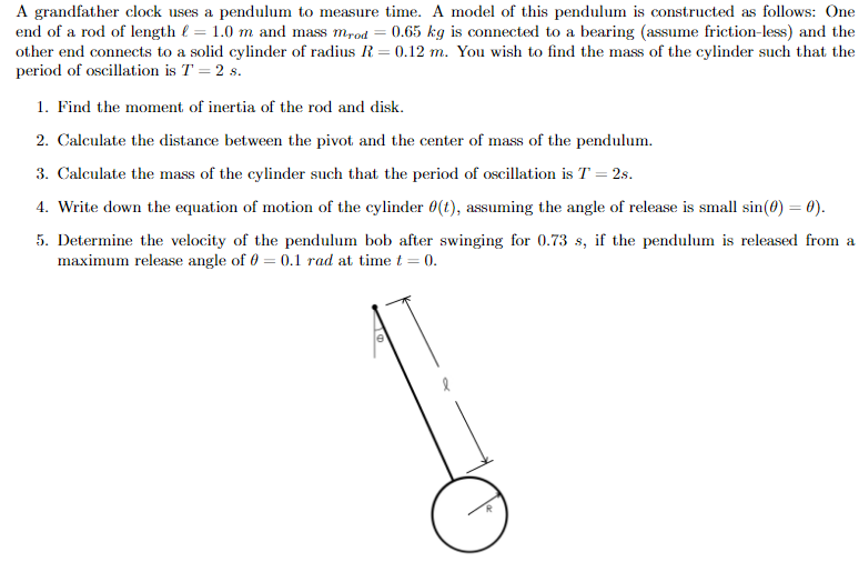 A grandfather clock uses a pendulum to measure time. A model of this pendulum is constructed as follows: One
end of a rod of length l = 1.0 m and mass m,od = 0.65 kg is connected to a bearing (assume friction-less) and the
other end connects to a solid cylinder of radius R = 0.12 m. You wish to find the mass of the cylinder such that the
period of oscillation is T = 2 s.
1. Find the moment of inertia of the rod and disk.
2. Calculate the distance between the pivot and the center of mass of the pendulum.
3. Calculate the mass of the cylinder such that the period of oscillation is T = 2s.
4. Write down the equation of motion of the cylinder 0(t), assuming the angle of release is small sin(0) = 0).
5. Determine the velocity of the pendulum bob after swinging for 0.73 s, if the pendulum is released from a
maximum release angle of 0 = 0.1 rad at time t = 0.
