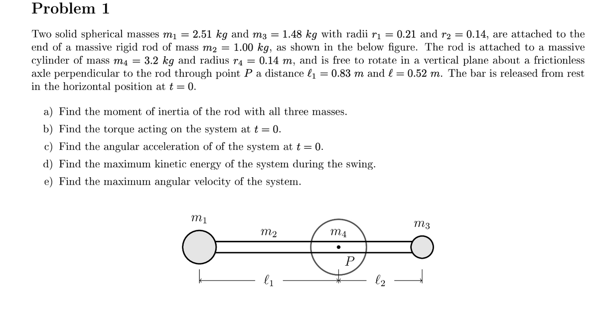 Problem 1
0.21 and r2
Two solid spherical masses mị
end of a massive rigid rod of mass m2 =
cylinder of mass m4 =
axle perpendicular to the rod through point Pa distance l1 = 0.83 m and l = 0.52 m. The bar is released from rest
in the horizontal position at t = 0.
0.14, are attached to the
1.00 kg, as shown in the below figure. The rod is attached to a massive
0.14 m, and is free to rotate in a vertical plane about a frictionless
2.51 kg and mз —
1.48 kg with radii ri =
3.2 kg and radius r4 =
a) Find the moment of inertia of the rod with all three masses.
b) Find the torque acting on the system at t = 0.
c) Find the angular acceleration of of the system at t = 0.
d) Find the maximum kinetic energy of the system during the swing.
e) Find the maximum angular velocity of the system.
m3
m2
l1
