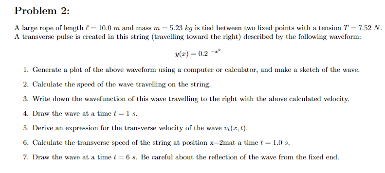 Problem 2:
A large rope of length e = 10.0 m and mass m = 5.23 kg is tied between two fixed points with a tension T = 7.52 N.
A transverse pulse is created in this string (travelling toward the right) described by the following waveform:
SS
y(x) = 0.2 -*2
1. Generate a plot of the above waveform using a computer or calculator, and make a sketch of the wave.
2. Calculate the speed of the wave travelling on the string.
3. Write down the wavefunction of this wave travelling to the right with the above calculated velocity.
4. Draw the wave at a time t = 1 s.
5. Derive an expression for the transverse velocity of the wave vr(x, t).
6. Calculate the transverse speed of the string at position x=2mat a time t = 1.0 s.
7. Draw the wave at a timet = 6 s. Be careful about the reflection of the wave from the fixed end.
