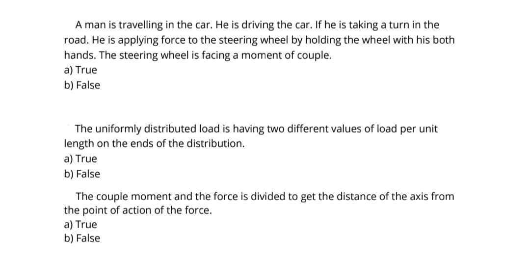 A man is travelling in the car. He is driving the car. If he is taking a turn in the
road. He is applying force to the steering wheel by holding the wheel with his both
hands. The steering wheel is facing a moment of couple.
a) True
b) False
The uniformly distributed load is having two different values of load per unit
length on the ends of the distribution.
a) True
b) False
The couple moment and the force is divided to get the distance of the axis from
the point of action of the force.
a) True
b) False
