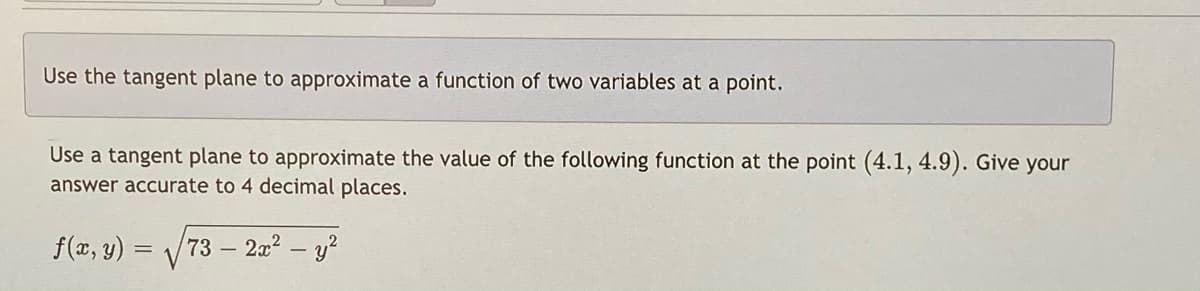 Use the tangent plane to approximate a function of two variables at a point.
Use a tangent plane to approximate the value of the following function at the point (4.1, 4.9). Give your
answer accurate to 4 decimal places.
f(x, y) = /73 – 2a? – y?
