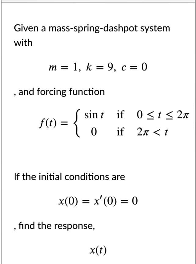 Given a mass-spring-dashpot system
with
m = 1, k = 9, c = 0
and forcing function
{
sin t if 0<t < 2n
f(t) =
0 if 2n < t
If the initial conditions are
x(0) = x'(0) = 0
, find the response,
x(t)
