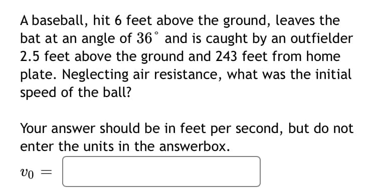 A baseball, hit 6 feet above the ground, leaves the
bat at an angle of 36° and is caught by an outfielder
2.5 feet above the ground and 243 feet from home
plate. Neglecting air resistance, what was the initial
speed of the ball?
Your answer should be in feet per second, but do not
enter the units in the answerbox.
vo =
