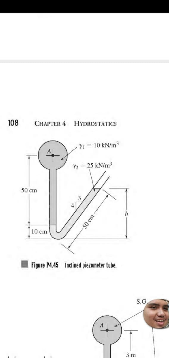 108
CHAPTER 4
50 cm
10 cm
HYDROSTATICS
- Y₁ = 10 kN/m³
72
= 25 kN/m³
3
-50 cm-
Figure P4.45 Inclined piezometer tube.
3 m
S.G.