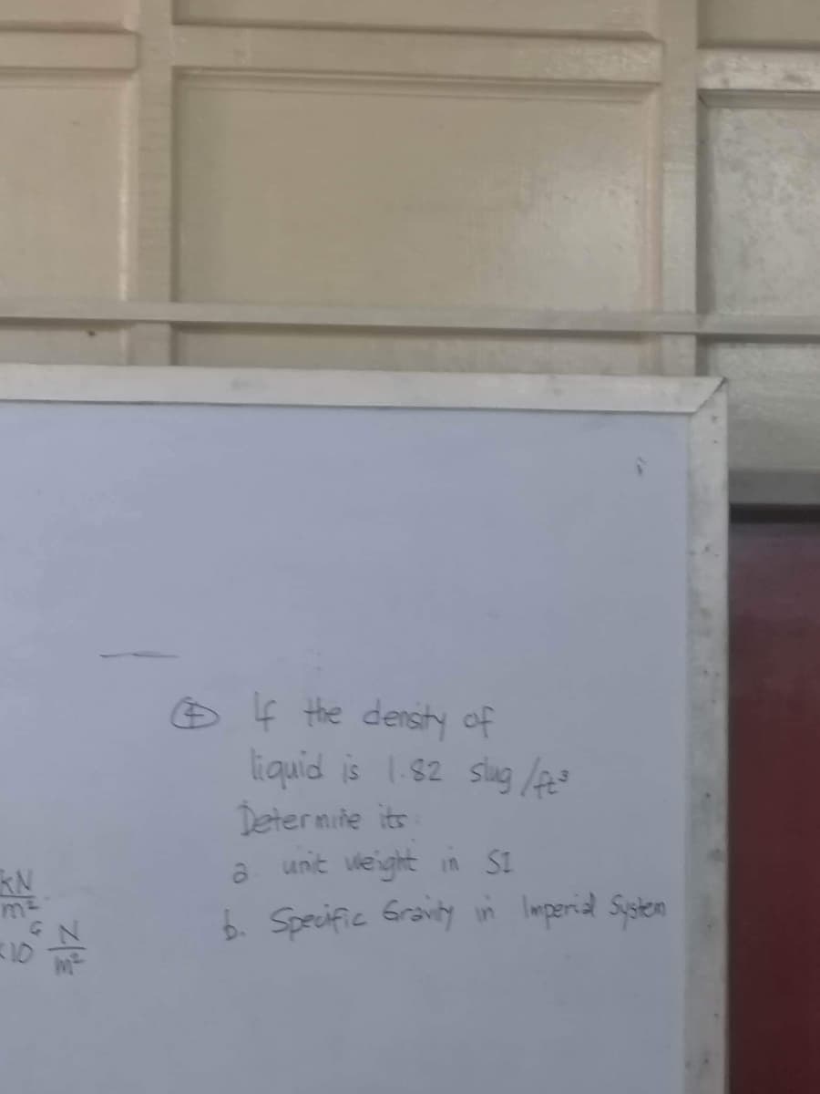 KN
m²
3|Z
If the density of
liquid is 1.82 slug /ft³
Determine its
a unit weight in SI
b. Specific Gravity in Imperial Systen