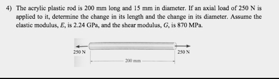 4) The acrylic plastic rod is 200 mm long and 15 mm in diameter. If an axial load of 250 N is
applied to it, determine the change in its length and the change in its diameter. Assume the
elastic modulus, E, is 2.24 GPa, and the shear modulus, G, is 870 MPa.
250 N
200 mm
250 N