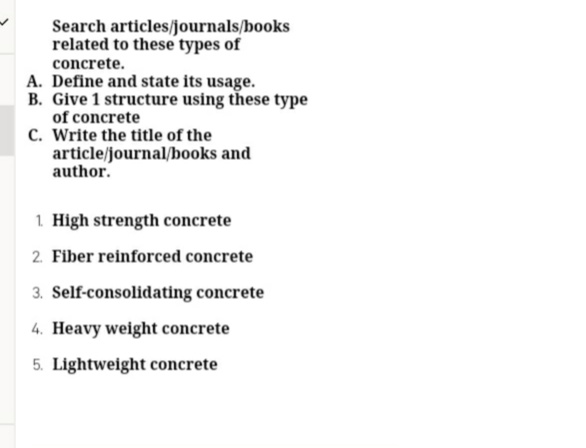 Search articles/journals/books
related to these types of
concrete.
A. Define and state its usage.
B. Give 1 structure using these type
of concrete
C. Write the title of the
article/journal/books and
author.
1. High strength concrete
2. Fiber reinforced concrete
3. Self-consolidating concrete
4. Heavy weight concrete
5. Lightweight concrete