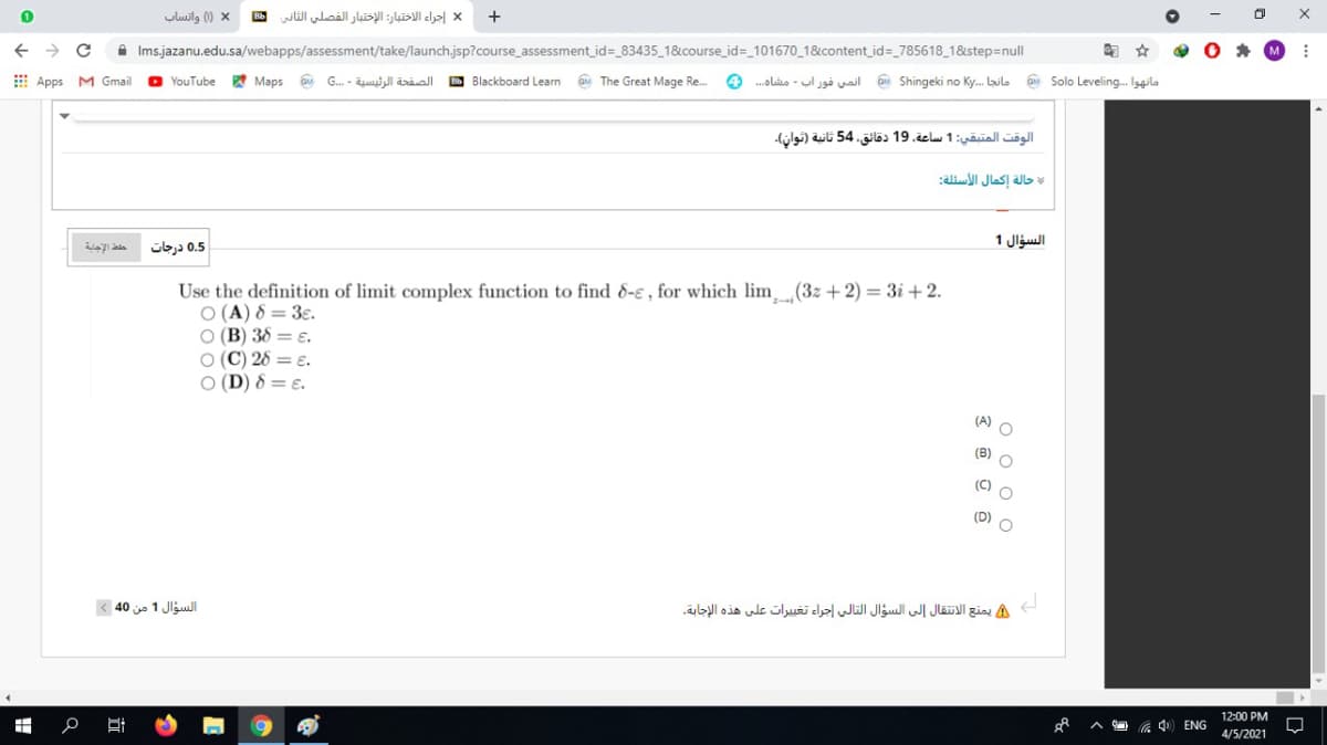 yluilg ) x
إجراء الاختبار: الاختبار الفصلي الثاني
+
A Ims.jazanu.edu.sa/webapps/assessment/take/launch.jsp?course_assessment_id=_83435_1&course_ id=_101670_1&content id=_785618_1&step=null
图 ☆
E Apps M Gmail
O YouTube
* Maps a G. - il äráall D Blackboard Learn a The Great Mage Re.
4 .olis - ul jgå il Shingeki no Ky. Lailo a Solo Leveling. Iggilo
الوقت المتبقي: 1 ساعة، 19 دقائق، 54 ثانية )توان(.
حالة إكمال الأسئلة
السؤال 1
0.5 درجات
Use the definition of limit complex function to find 8-e , for which lim(3z + 2) = 3i + 2.
O (A) 8 = 3ɛ.
O (B) 38 = E.
O (C) 28 = E.
O (D) 8 = ɛ.
(A) O
(B) O
(D)
السؤال 1 من 40
A يمنع الانتقال إلى السؤال التالي إجراء تغييرات على هذه الإجابة
12:00 PM
4) ENG
4/5/2021
o o o o
