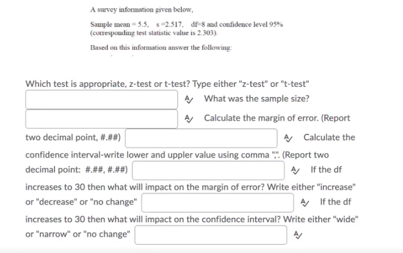 A survey information given below,
Sample mean = 5.5, s=2.517, df-8 and confidence level 95%
(coresponding test statistic value is 2.303).
Based on this information answer the folowing:
Which test is appropriate, z-test or t-test? Type either "z-test" or "t-test"
A What was the sample size?
A Calculate the margin of error. (Report
two decimal point, #.##)
A Calculate the
confidence interval-write lower and uppler value using comma ",". (Report two
A If the df
decimal point: #.##, #.##)
increases to 30 then what will impact on the margin of error? Write either "increase"
A If the df
or "decrease" or "no change"
increases to 30 then what will impact on the confidence interval? Write either "wide"
or "narrow" or "no change"
