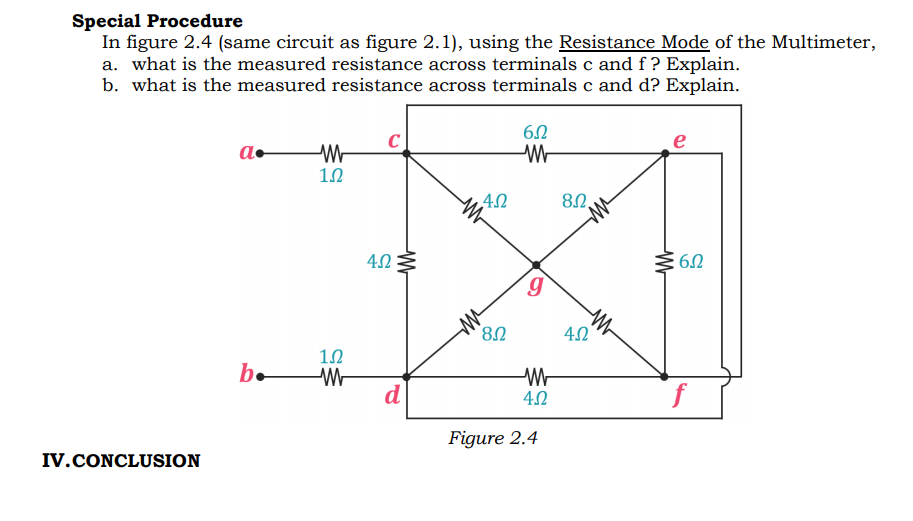 Special Procedure
In figure 2.4 (same circuit as figure 2.1), using the Resistance Mode of the Multimeter,
a. what is the measured resistance across terminals c and f ? Explain.
b. what is the measured resistance across terminals c and d? Explain.
C
e
a•
4.0 :
b.
d
f
Figure 2.4
IV.CONCLUSION
