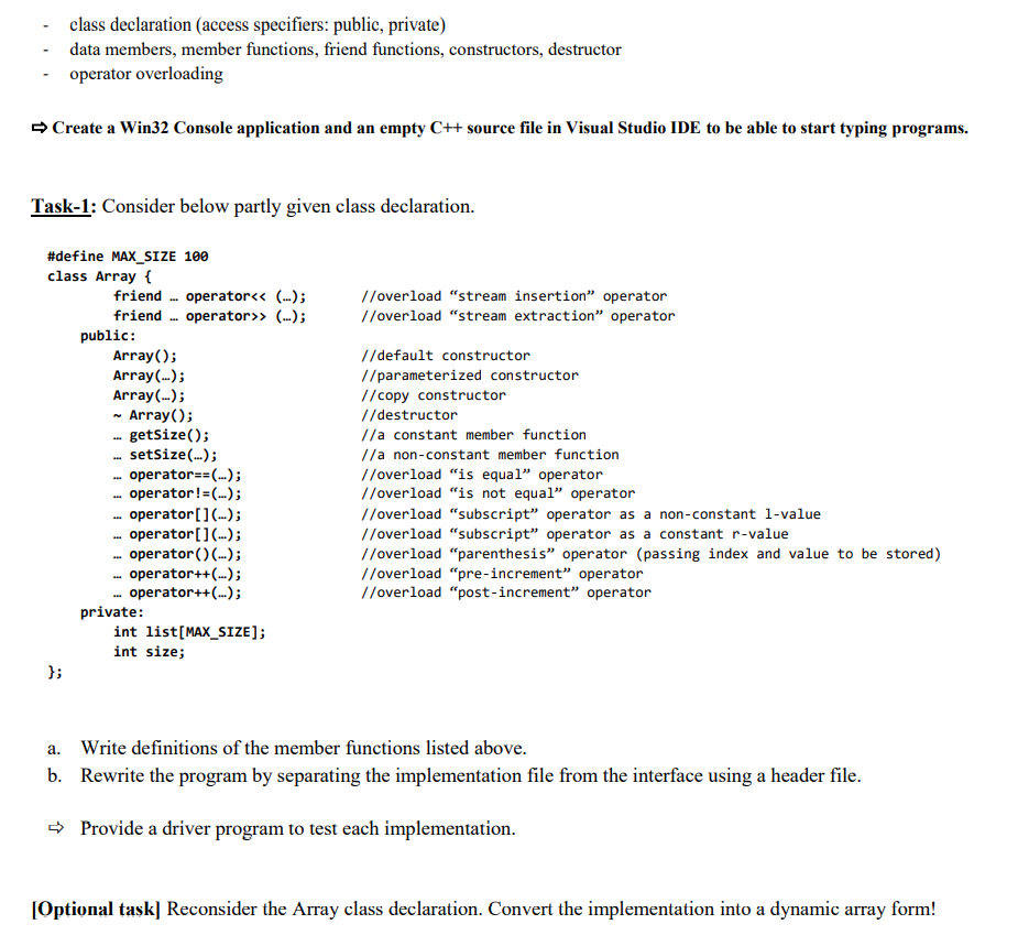 class declaration (access specifiers: public, private)
data members, member functions, friend functions, constructors, destructor
operator overloading
> Create a Win32 Console application and an empty C++ source file in Visual Studio IDE to be able to start typing programs.
Task-1: Consider below partly given class declaration.
#define MAX_SIZE 100
class Array {
friend . operator<< (...);
friend . operator>» (...);
public:
Array();
Array(..);
Array(.);
- Array();
- getsize();
setSize(.);
operator==(..);
operator!=(..);
operator[] ..);
operator[]...);
operator () (.);
- operator++(..);
.- operator++(..);
private:
int list[MAX_SIZE];
//overload "stream insertion" operator
//overload "stream extraction" operator
//default constructor
//parameterized constructor
//copy constructor
//destructor
//a constant member function
//a non-constant member function
//overload "is equal" operator
//overload "is not equal" operator
//overload "subscript" operator as a non-constant 1-value
//overload "subscript" operator as a constant r-value
//overload "parenthesis" operator (passing index and value to be stored)
//overload "pre-increment" operator
//overload "post-increment" operator
int size;
};
a. Write definitions of the member functions listed above.
b. Rewrite the program by separating the implementation file from the interface using a header file.
- Provide a driver program to test each implementation.
[Optional task] Reconsider the Array class declaration. Convert the implementation into a dynamic array form!
