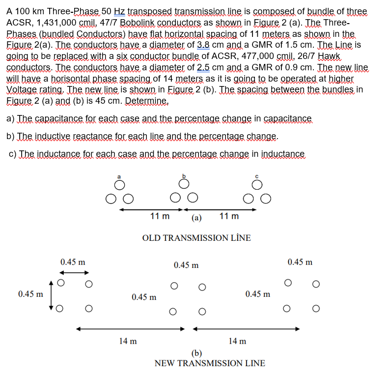 A 100 km Three-Phase 50 Hz transposed transmissioa line is composed of bundle of three
ACSR, 1,431,000 çmil, 47/7 Bobolink conductors as shown in Eigure 2 (a). The Three-
Rhases (bundled Conductors) have flat horizontal spacing of 11 meters as shown in the
Eigure 2(a). The conductors have a diameter of 3.8 cm and a GMR of 1.5 cm. The Line is
going to be replaced with a six conductor bundle of ACSR, 477,000 çmil, 26/7 Hawk
conductors. The conductors have a diameter of 2.5 cm and a GMR of 0.9 cm. The new line
will have a horisontal phase spacing of 14 meters as it is going to be operated at higher
Voltage rating, The new line is shown in Figure 2 (b). The spacing between the bundles in
Eigure 2 (a) and (b) is 45 cm. Determine.
a) The capacitance for each case and the percentage change in çapacitance
b) The inductive reactance for each line and the percentage change.
c) Jhe inductance for each case and the percentage change in inductance
11 m
(a)
11 m
OLD TRANSMISSION LİNE
0.45 m
0.45 m
0.45 m
0.45 m
0.45 m
0.45 m
14 m
14 m
(b)
NEW TRANSMISSION LINE
