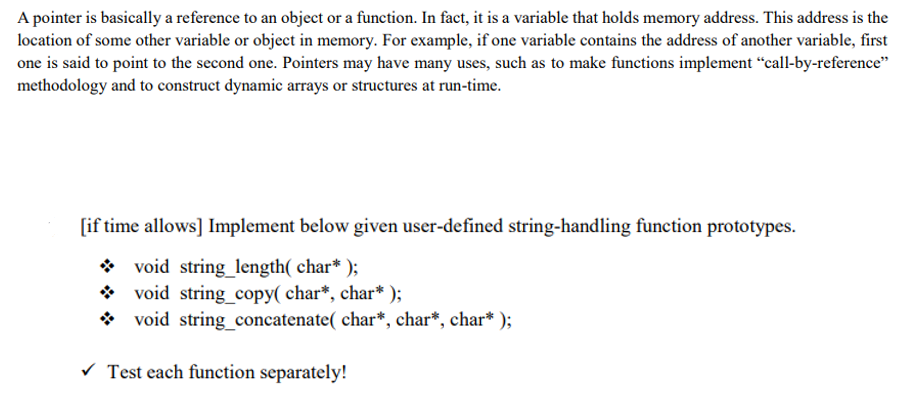 A pointer is basically a reference to an object or a function. In fact, it is a variable that holds memory address. This address is the
location of some other variable or object in memory. For example, if one variable contains the address of another variable, first
one is said to point to the second one. Pointers may have many uses, such as to make functions implement “call-by-reference"
methodology and to construct dynamic arrays or structures at run-time.
[if time allows] Implement below given user-defined string-handling function prototypes.
* void string_length( char* );
* void string_copy( char*, char* );
* void string_concatenate( char*, char*, char* );
Test each function separately!
